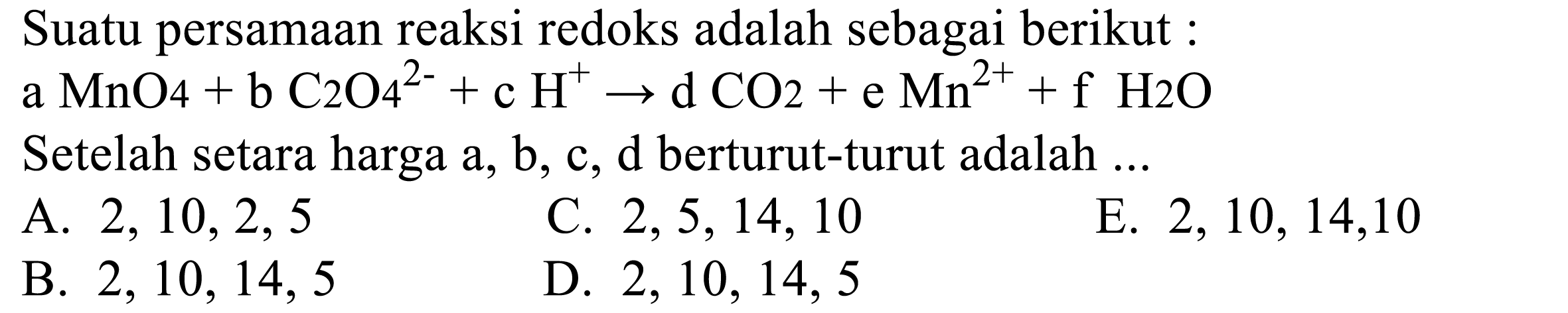 Suatu persamaan reaksi redoks adalah sebagai berikut : 
a MnO4 + b C2O4^(2-) + c H^+ -> d CO2 + e Mn^(2+) + f H2O 
Setelah setara harga a, b, c, d berturut-turut adalah 
