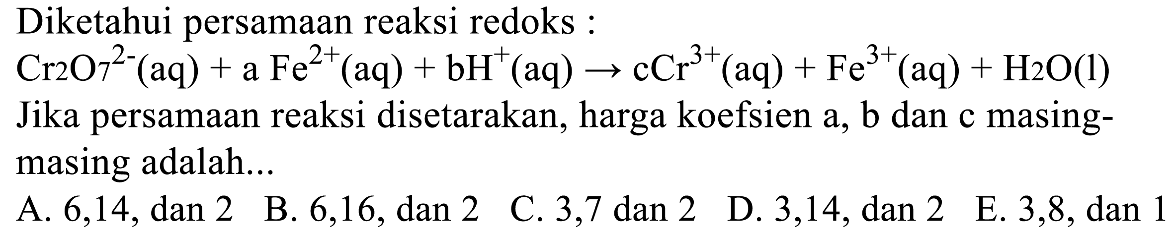 Diketahui persamaan reaksi redoks : Cr2O7^(2-) (aq) + a Fe^(2+) (aq) + b H^+ (aq) -> c Cr^(3+) (aq) + Fe^(3+) (aq) + H2O (l) Jika persamaan reaksi disetarakan, harga koefisien a, b dan c masing-masing adalah