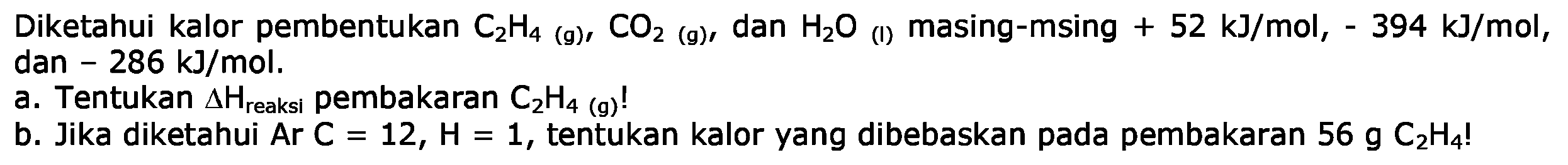 Diketahui kalor pembentukan  C2 H4(g), CO2(g), dan  H2O (I)  masing-msing  +52 kJ/mol, -394 kJ/mol,dan -286 kJ/mol.a. Tentukan  segitiga H reaksi   pembakaran  C2H4(g) ! b. Jika diketahui Ar C=12, H=1, tentukan kalor yang dibebaskan pada pembakaran  56 g C2H4 ! 