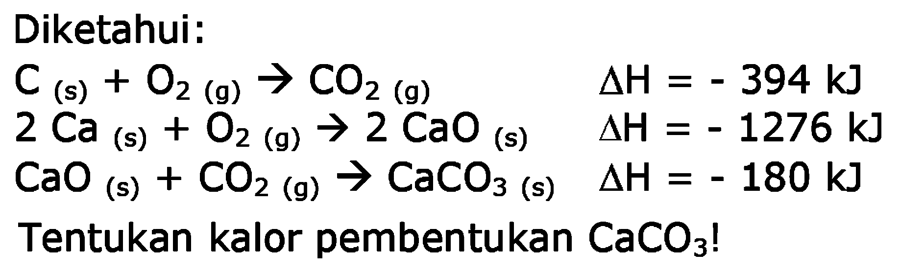 Diketahui: 
C (s) + O2 (g) -> CO2 (g) delta H = - 394 kJ 
2 Ca (s) + O2 (g) -> 2 CaO (s) delta H = - 1276 kJ 
CaO (s) + CO2 (g) -> CaCO3 (s) delta H = - 180 kJ 
Tentukan kalor pembentukan CaCO3!