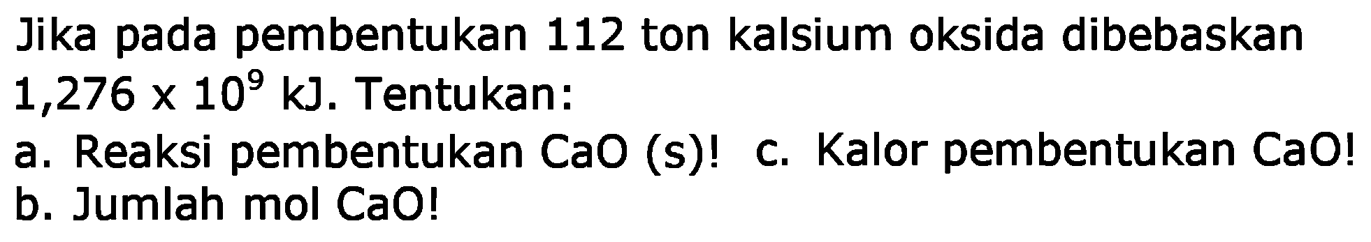 Jika pada pembentukan 112 ton kalsium oksida dibebaskan  1,276 x 10^9 kJ . Tentukan:
a. Reaksi pembentukan CaO (s)  ! 
c. Kalor pembentukan CaO !
b. Jumlah mol CaO!