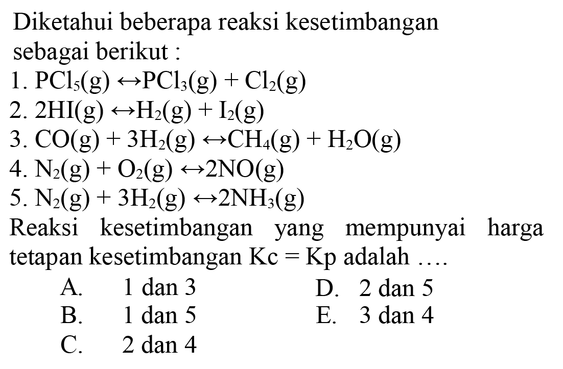 Diketahui beberapa reaksi kesetimbangansebagai berikut:1. PCl5(g) <-> PCl3(g)+Cl2(g) 2. 2HI(g) <-> H2(g)+I2(g) 3. CO(g)+3H2(g) <-> CH4(g)+H2O(g) 4. N2(g)+O2(g) <-> 2NO(g) 5. N2(g)+3H2(g) <-> 2NH3(g) Reaksi kesetimbangan yang mempunyai harga     tetapan kesetimbangan Kc=Kp adalah ...