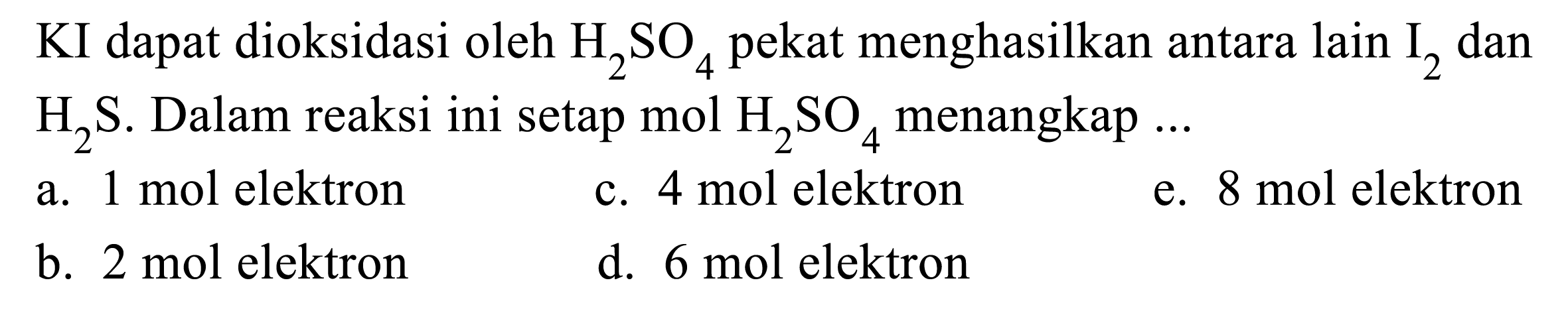 KI dapat dioksidasi oleh  H2SO4  pekat menghasilkan antara lain  I2  dan  H2 S .  Dalam reaksi ini setap mol  H2SO4  menangkap ...
a. 1 mol elektron
c. 4 mol elektron
e. 8 mol elektron
b. 2 mol elektron
d. 6 mol elektron