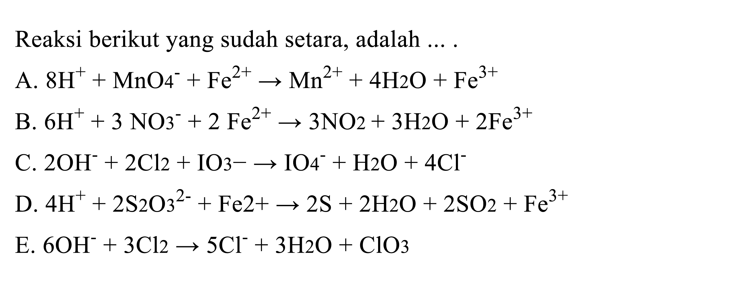 Reaksi berikut yang sudah setara, adalah 
A. 8 H^+ + MnO4^- + Fe^(2+) -> Mn^(2+) + 4 H2O + Fe^(3+) 
B. 6 H^+ + 3 NO3^- + 2 Fe^(2+) -> 3 NO2 + 3 H2O + 2 Fe^(3+) 
C. 2OH^- + 2 Cl2 + IO3^- -> IO4^- + H2O + 4 Cl^- 
D. 4 H^+ + 2 S2O3^(2-) + Fe^(2+) -> 2 S + 2 H2O + 2 SO2 + Fe^(3+) 
E. 6 OH^- + 3 Cl2 -> 5 Cl^- + 3 H2O + ClO3 