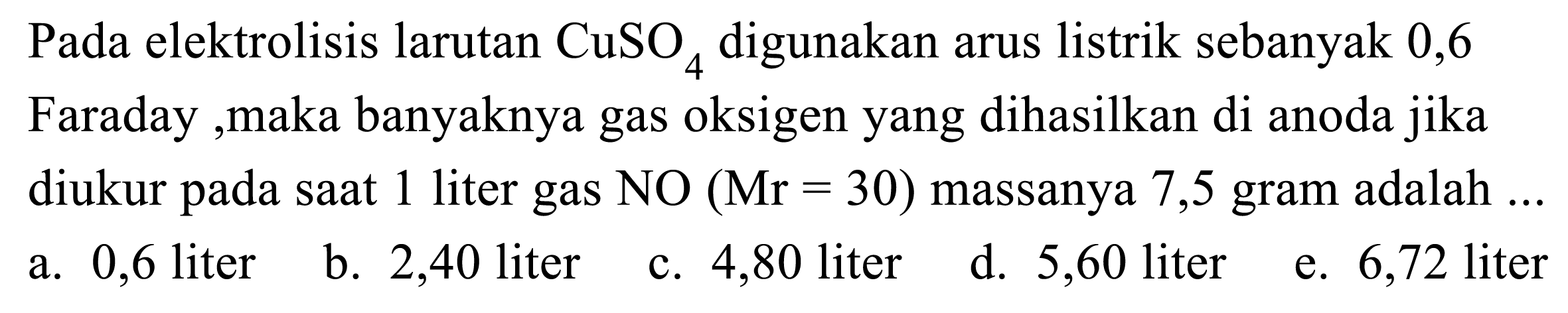 Pada elektrolisis larutan CuSO4 digunakan arus listrik sebanyak 0,6 Faraday ,maka banyaknya gas oksigen yang dihasilkan di anoda jika diukur pada saat 1 liter gas NO(Mr=30)  massanya 7,5 gram adalah  ...
a. 0,6 liter
b. 2,40 liter
c. 4,80 liter
d. 5,60 liter
e. 6,72 liter