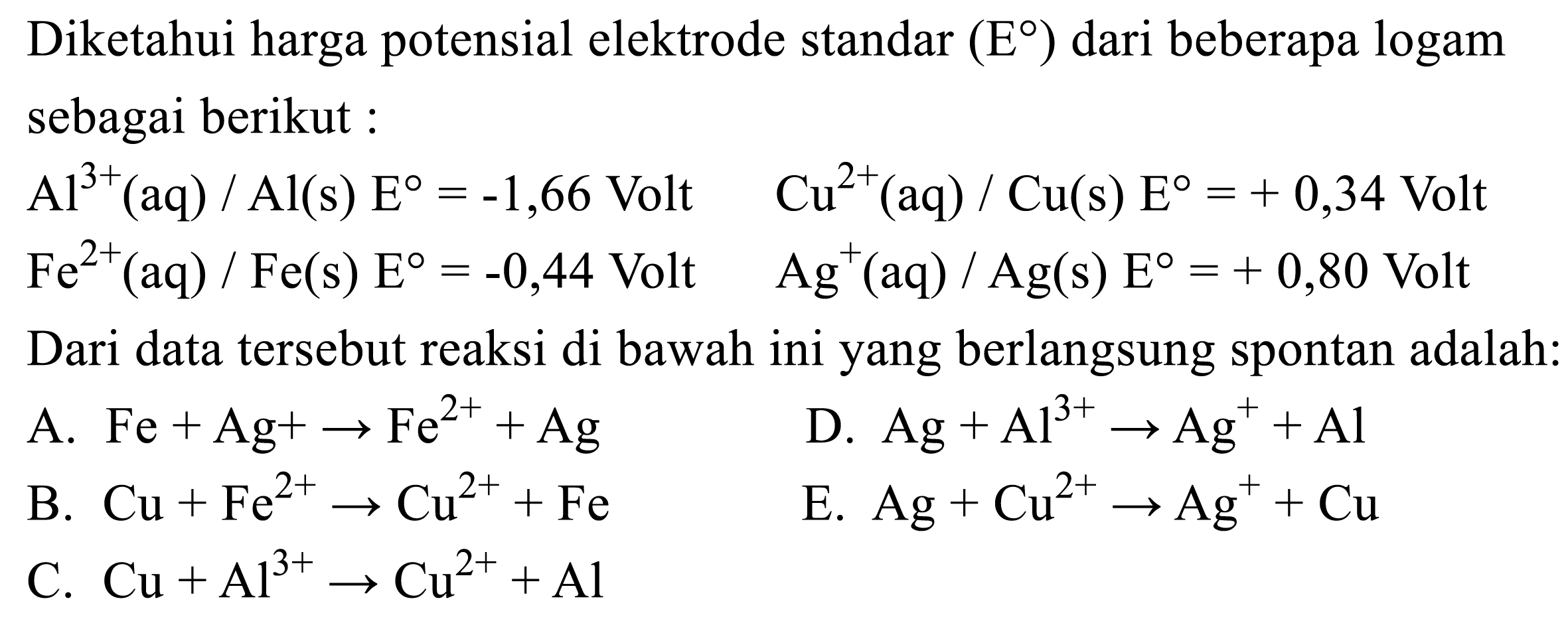 Diketahui harga potensial elektrode standar  (E)  dari beberapa logam sebagai berikut:Al^(3+)(aq)/Al(s) E=-1,66 Volt Cu^(2+)(aq)/Cu(s) E=+0,34 Volt  Fe^2+(aq)/Fe(s) E=-0,44 Volt  Ag^+(aq)/Ag(s) E=+0,80 Volt Dari data tersebut reaksi di bawah ini yang berlangsung spontan adalah:A. Fe+Ag+-> Fe^(2+)+Ag B. Cu+Fe^(2+) -> Cu^(2+)+Fe C. Cu+Al^(3+) -> Cu^(2+)+Al D. Ag+Al^(3+) -> Ag^(+)+Al E. Ag+Cu^(2+) -> Ag^(+)+Cu 