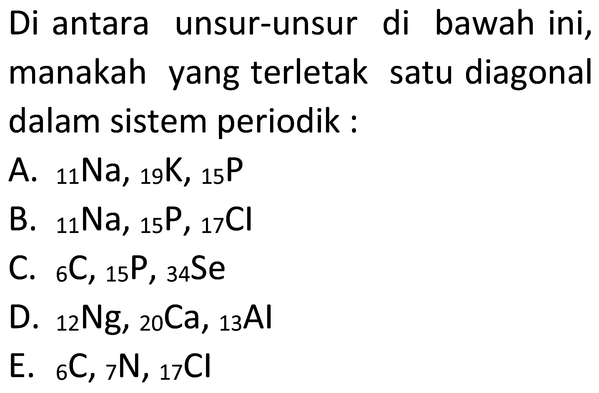 Di antara unsur-unsur di bawah ini, manakah yang terletak satu diagonal dalam sistem periodik :
A. 11Na, 19K, 15P 
B. 11Na, 15P, 17Cl 
C. 6C, 15P, 34Se 
D. 12Ng, 20Ca, 13Al 
E. 6C, 7N, 17Cl 