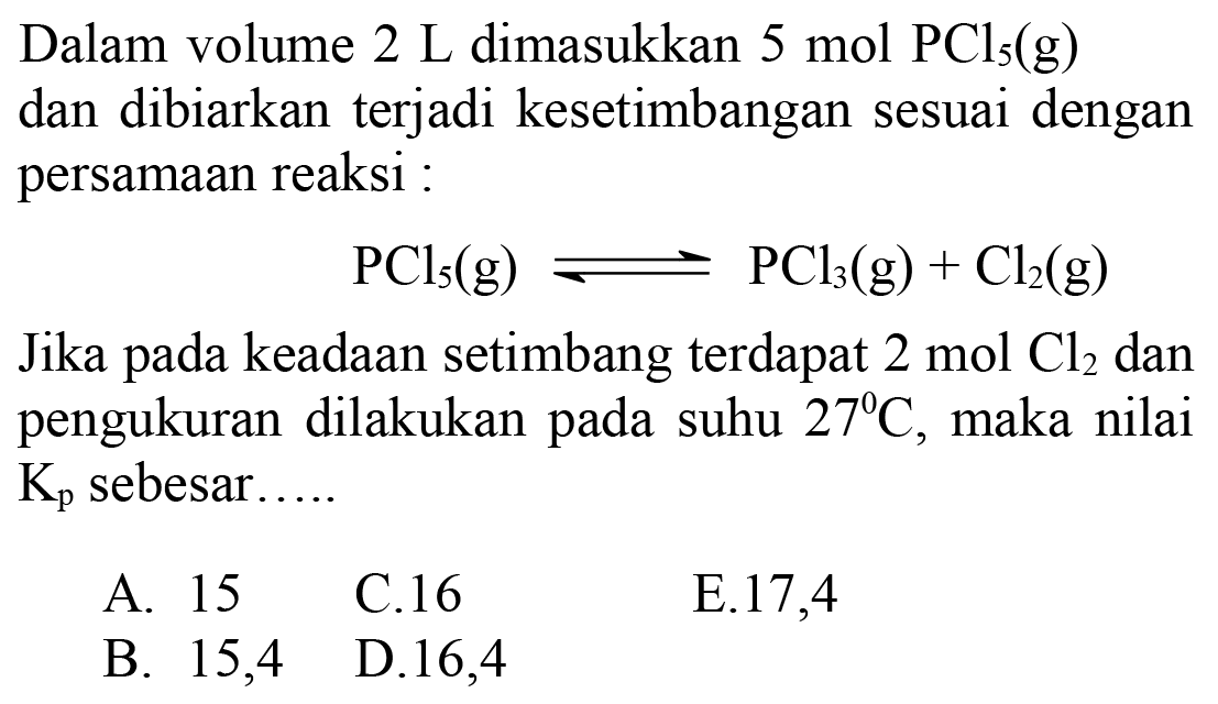 Dalam volume 2 L dimasukkan 5 mol PCl5(g) dan dibiarkan terjadi kesetimbangan sesuai dengan persamaan reaksi :PCl5(g) <=> PCl3(g)+Cl2(g)Jika pada keadaan setimbang terdapat 2 mol Cl2 dan pengukuran dilakukan pada suhu 27 C, maka nilai Kp sebesar ....