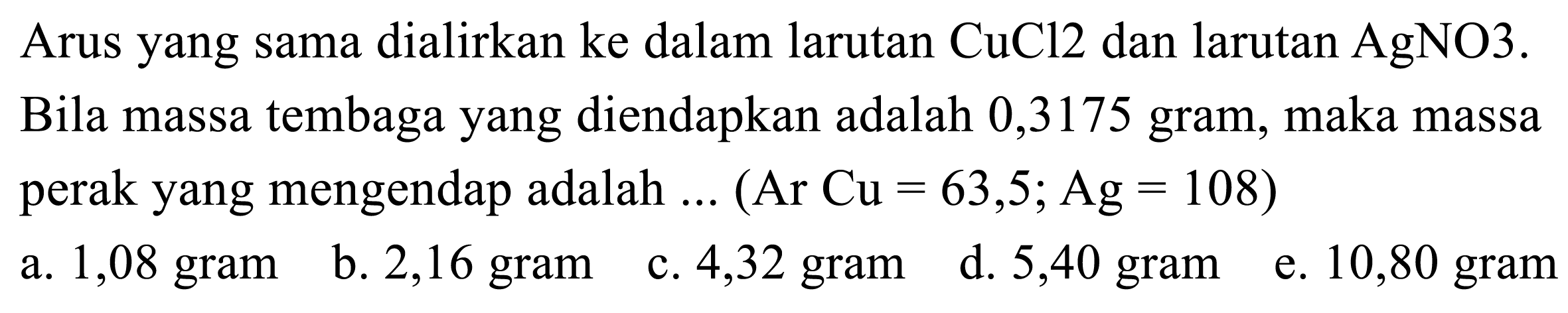 Arus yang sama dialirkan ke dalam larutan CuCl 2  dan larutan AgNO 3 .  Bila massa tembaga yang diendapkan adalah 0,3175 gram, maka massa perak yang mengendap adalah ...  (Ar Cu=63,5 ; Ag=108) 
a. 1,08 gram
b. 2,16 gram
c. 4,32 gram
d. 5,40 gram
e. 10,80 gram