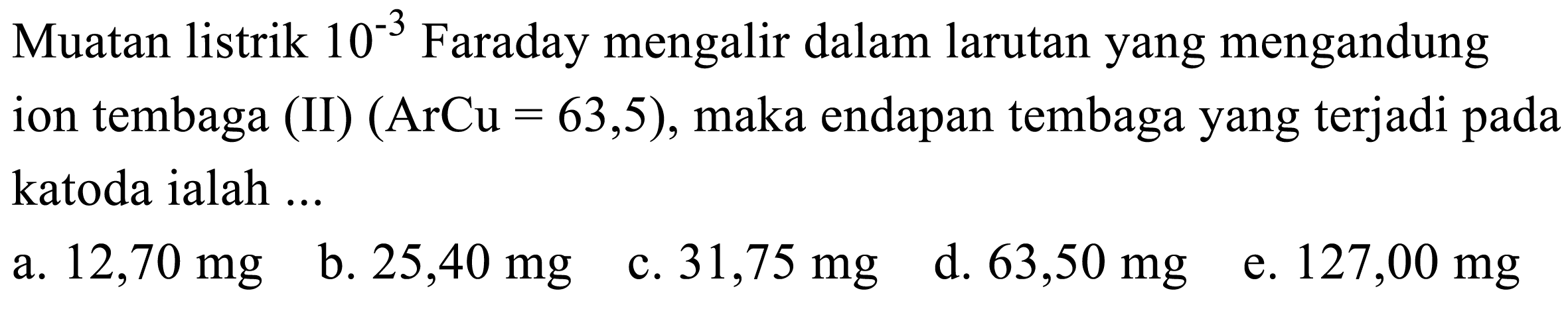 Muatan listrik  10^-3 Faraday mengalir dalam larutan yang mengandung ion tembaga (II)  (ArCu=63,5) , maka endapan tembaga yang terjadi pada katoda ialah ...
a.  12,70 mg
b.  25,40 mg
c.  31,75 mg
d.  63,50 mg
e.  127,00 mg