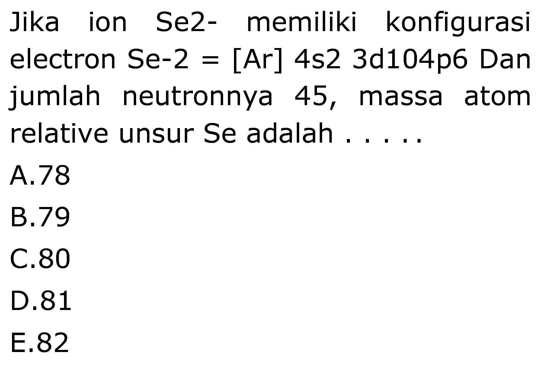 Jika ion Se2- memiliki konfigurasi
electron Se-2  =[Ar] 4 s 23 d 104 p 6  Dan
jumlah neutronnya 45, massa atom
relative unsur Se adalah  .... . 
A. 78
B. 79
C. 80
D. 81
E. 82