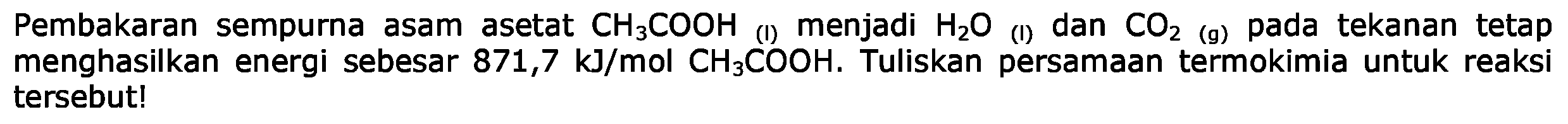 Pembakaran sempurna asam asetat CH3COOH (l) menjadi H2O (l) dan CO2 (g) pada tekanan tetap menghasilkan energi sebesar 871,7 kJ/mol CH3COOH. Tuliskan persamaan termokimia untuk reaksi tersebut!