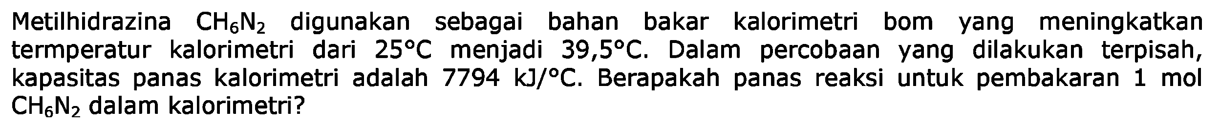 Metilhidrazina  CH6N2 digunakan sebagai bahan bakar kalorimetri bom yang meningkatkan termperatur kalorimetri dari  25 C  menjadi  39,5 C . Dalam percobaan yang dilakukan terpisah, kapasitas panas kalorimetri adalah  7794 kJ/C . Berapakah panas reaksi untuk pembakaran 1 mol CH6N2 dalam kalorimetri?