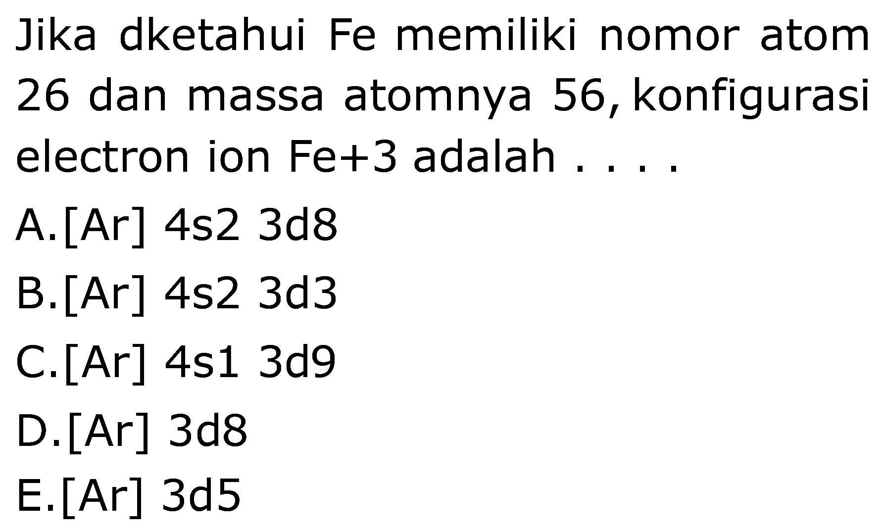 Jika dketahui Fe memiliki nomor atom 26 dan massa atomnya 56, konfigurasi electron ion Fe+3  adalah  ....
A. [Ar] 4s2 3d8
B. [Ar] 4s2 3d3
C.  [Ar] 4 s 13 d 9 
D. [Ar] 3d8
E. [Ar] 3d5