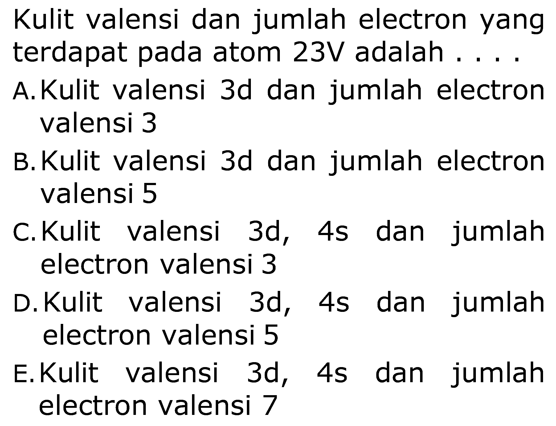 Kulit valensi dan jumlah electron yang
terdapat pada atom  23 V adalah ...
A. Kulit valensi  3 d dan jumlah electron
valensi 3
B. Kulit valensi  3 d  dan jumlah electron
valensi 5
C. Kulit valensi  3 d ,  4 s  dan jumlah
electron valensi 3
D. Kulit valensi  3 d ,  4 s  dan jumlah
electron valensi 5
E. Kulit valensi  3 d, 4 s  dan jumlah
electron valensi 7