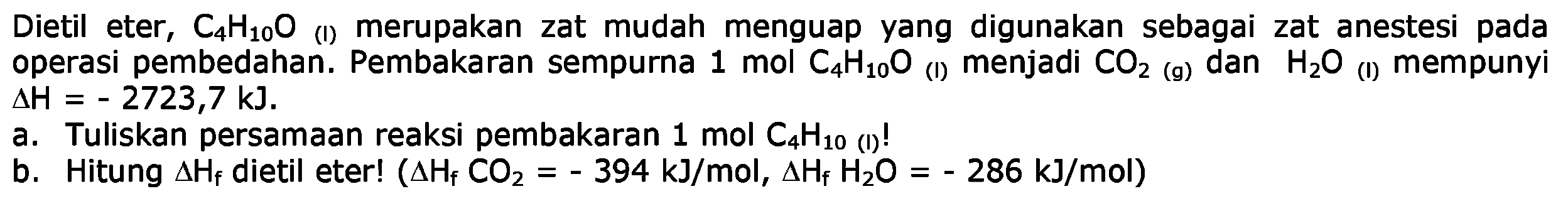 Dietil eter, C4H10O (I) merupakan zat mudah menguap yang digunakan sebagai zat anestesi pada operasi pembedahan. Pembakaran sempurna 1 mol C4H10O (I) menjadi CO2  (g) dan H2O (I) mempunyi delta H=-2723,7 kJ 
a. Tuliskan persamaan reaksi pembakaran 1 mol C4 H10 (1)!
b. Hitung delta Hf dietil eter! (delta Hf CO2=-394 kJ/mol, delta Hf H2 O=-286 kJ/mol)