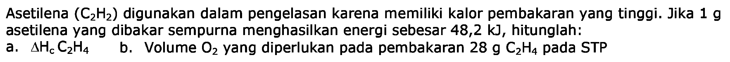 Asetilena (C2H2) digunakan dalam pengelasan karena memiliki kalor pembakaran yang tinggi. Jika 1 g asetilena yang dibakar sempurna menghasilkan energi sebesar 48,2 kJ , hitunglah:
a. delta Hc C2H4 
b. Volume O2 yang diperlukan pada pembakaran 28 g C2H4 pada STP