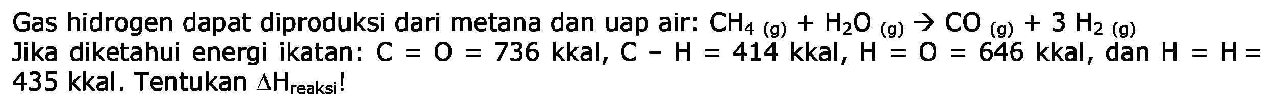 Gas hidrogen dapat diproduksi dari metana dan uap air; CH4 (g) + H2O (g) - > CO (g) + 3 H2 (g) 
Jika diketahui energi ikatan: C = O = 736 kkal, C - H = 414 kkal, H = o = 646 kkal, dan H = H = 435. Tentukan delta H reaksi!