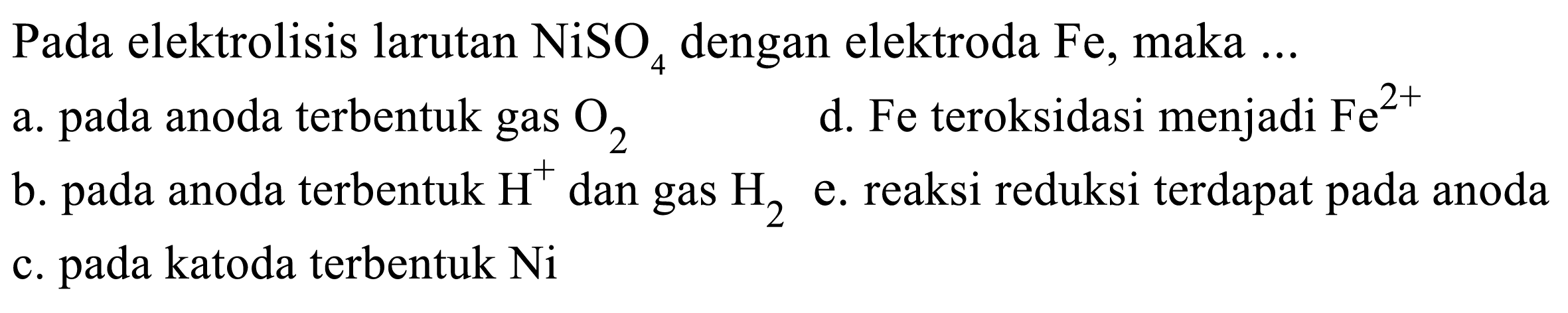 Pada elektrolisis larutan  NiSO4  dengan elektroda  Fe , maka  ... 
a. pada anoda terbentuk gas  O2 
d. Fe teroksidasi menjadi  Fe^(2+) 
b. pada anoda terbentuk  H^(+) dan gas  H2  e. reaksi reduksi terdapat pada anoda
c. pada katoda terbentuk  Ni 