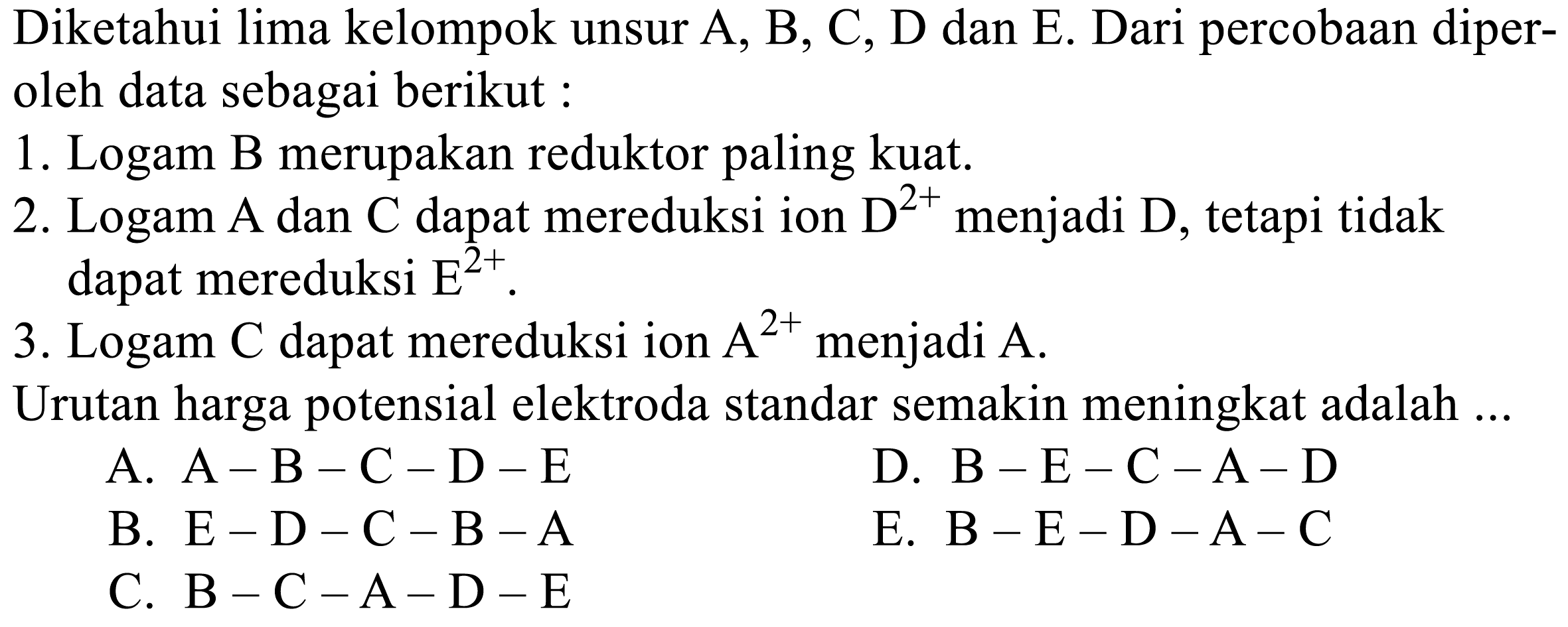 Diketahui lima kelompok unsur A, B, C, D dan E. Dari percobaan diperoleh data sebagai berikut :
1. Logam B merupakan reduktor paling kuat.
2. Logam A dan C dapat mereduksi ion D^2+ menjadi D , tetapi tidak dapat mereduksi E^2+.
3. Logam C dapat mereduksi ion A^2+ menjadi A.
Urutan harga potensial elektroda standar semakin meningkat adalah...
A. A-B-C-D-E 
D. B-E-C-A-D 
B. E-D-C-B-A 
E. B-E-D-A-C 
C. B-C-A-D-E 