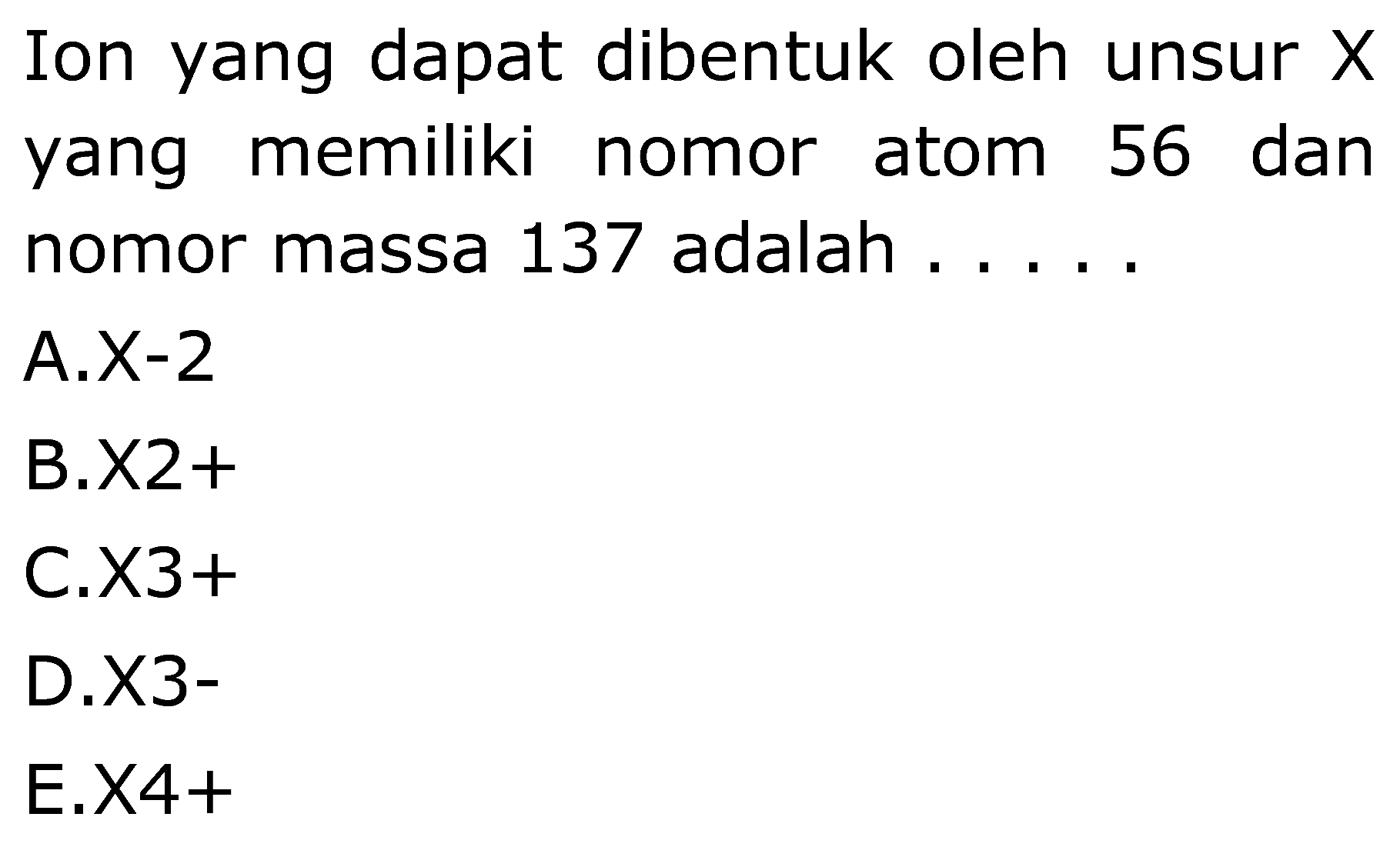 Ion yang dapat dibentuk oleh unsur  X  yang memiliki nomor atom 56 dan nomor massa 137 adalah .....
A.X-2
B.  x 2+ 
C.  x 3+ 
D.X3-
E.X4+