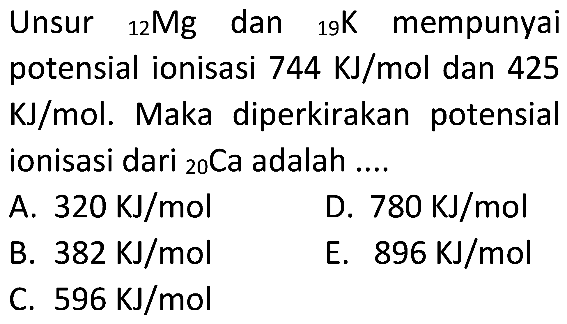 Unsur 12 Mg dan 19 K mempunyai potensial ionisasi 744 KJ/mol dan 425 KJ/mol . Maka diperkirakan potensial ionisasi dari 20 Ca adalah ....
