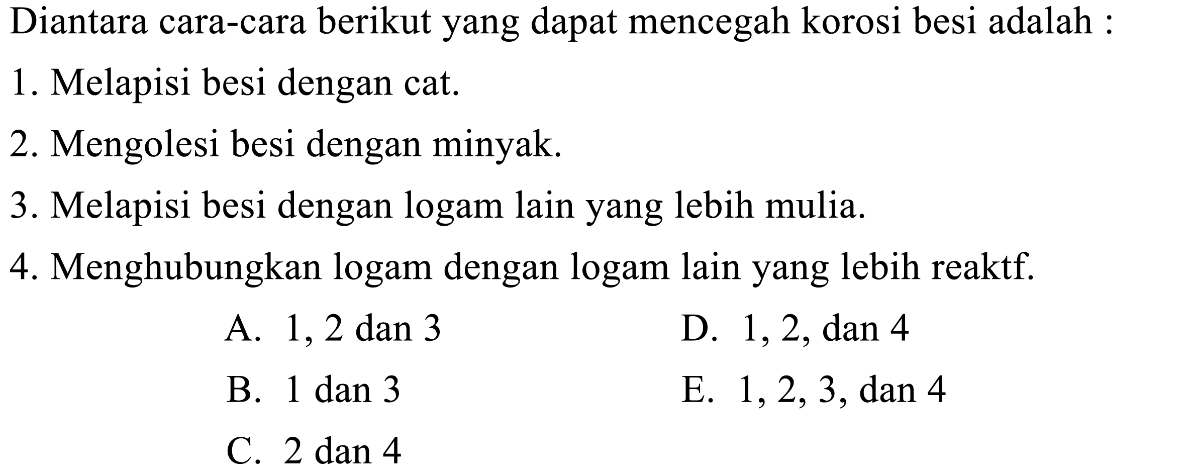 Diantara cara-cara berikut yang dapat mencegah korosi besi adalah: 
1. Melapisi besi dengan cat. 
2. Mengolesi besi dengan minyak. 
3. Melapisi besi dengan logam lain yang lebih mulia. 
4. Menghubungkan logam dengan logam lain yang lebih reaktif.