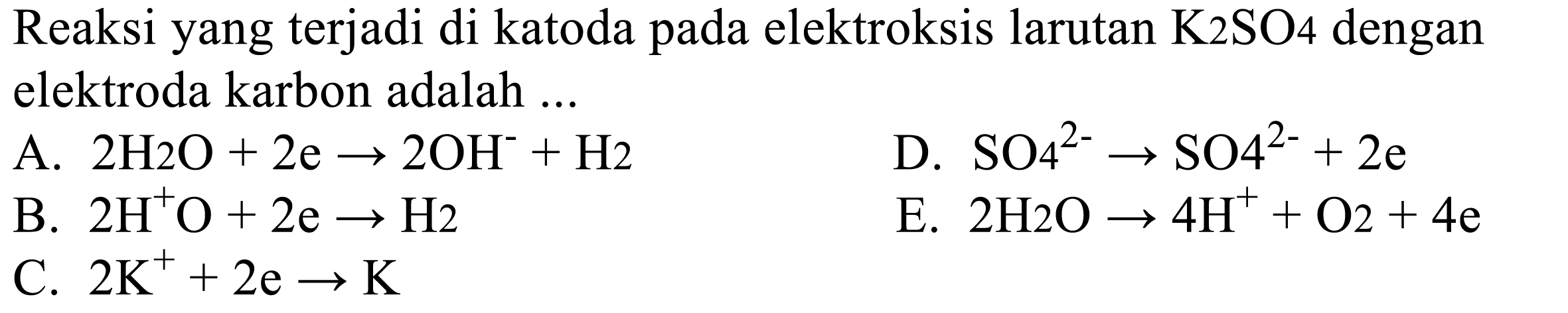 Reaksi yang terjadi di katoda pada elektrolisis larutan K2SO4 dengan elektroda karbon adalah 
A. 2 H2O + 2 e -> 2 OH^- + H2 D. SO4^(2-) -> SO4^(2-) + 2 e 
B. 2 H^+O + 2 e -> H2 E. 2 H2O -> 4 H^+ + O2 + 4 e C. 2 K^+ + 2e -> K