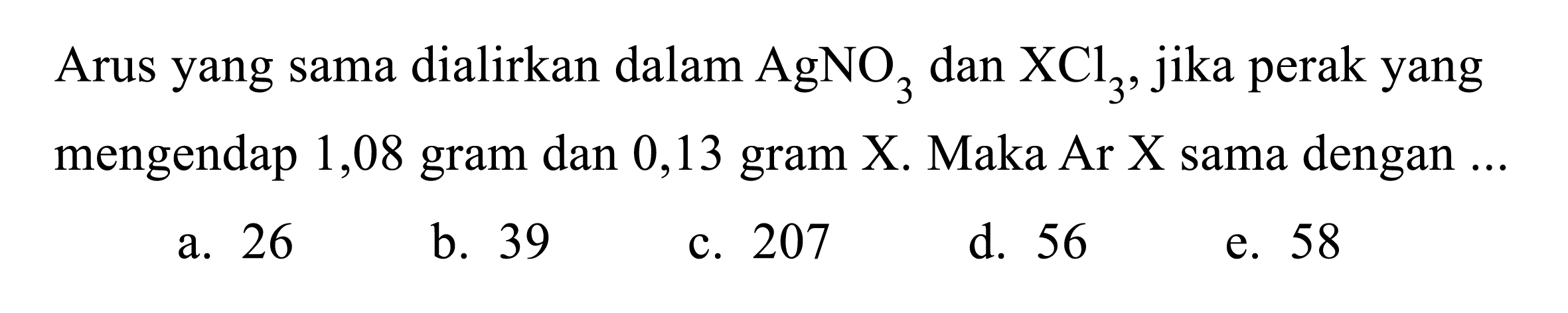 Arus yang sama dialirkan dalam AgNO3 dan XCl3, jika perak yang mengendap 1,08 gram dan 0,13 gram X. Maka Ar X sama dengan... 
