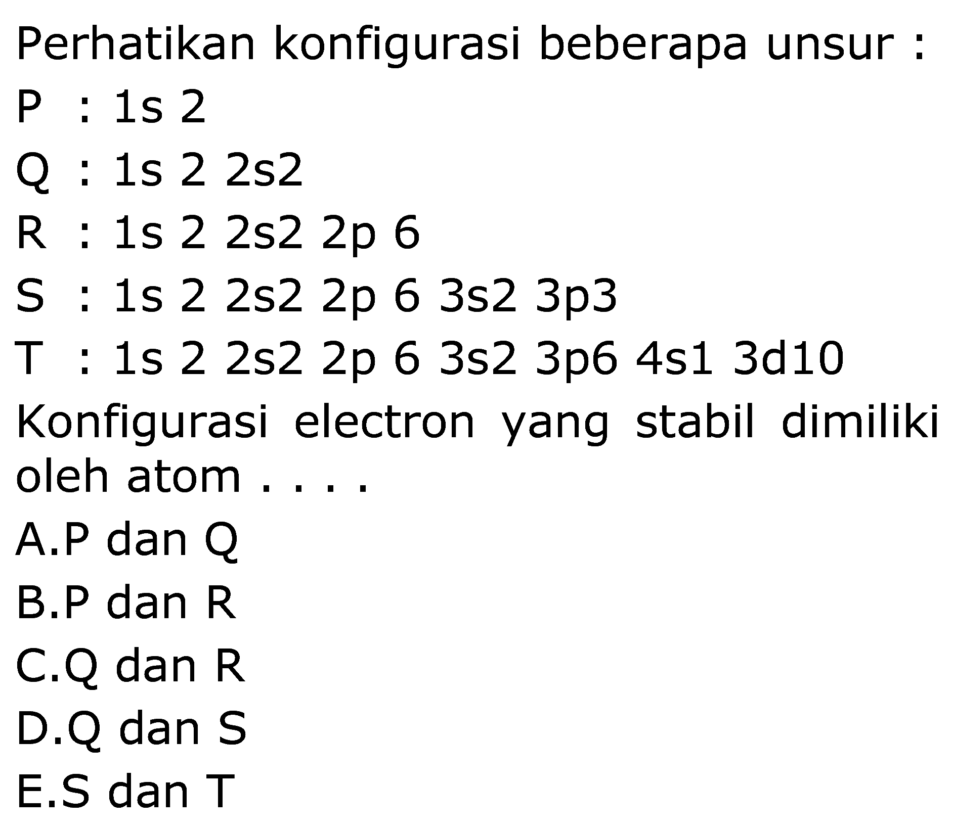 Perhatikan konfigurasi beberapa unsur:
 kg:  1s 2
Q:  1s  22 s 2 
R: 1 s 22 s 22 p 6 
~S: 1 s 22 s 22 p 63 s 23 p 3 
~T: 1 s 22 s 22 p 63 s 23 p 64 s 13 d 10 
Konfigurasi electron yang stabil dimiliki
oleh atom....
A.P dan Q
B.P dan R
C.Q dan R
D.Q dan S
E.S dan T