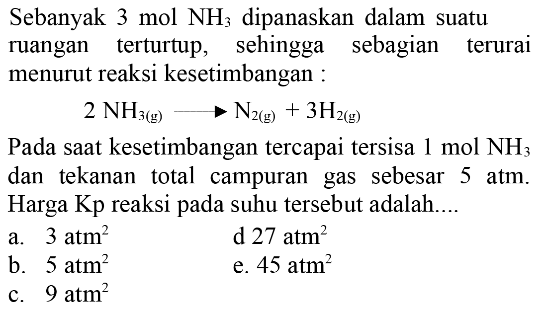 Sebanyak 3 mol NH3 dipanaskan dalam suatu ruangan terturtup, sehingga sebagian terurai menurut reaksi kesetimbangan:2NH3(g)->N2(g)+3H2(g)Pada saat kesetimbangan tercapai tersisa 1 mol NH3 dan tekanan total campuran gas sebesar 5 atm. Harga Kp reaksi pada suhu tersebut adalah....