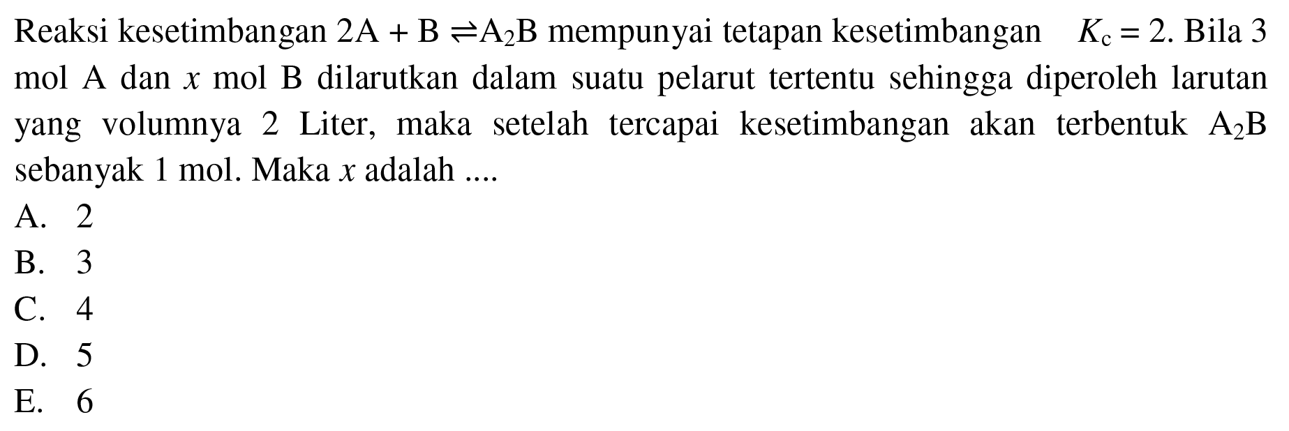 Reaksi kesetimbangan  2 A+B <=> A2B mempunyai tetapan kesetimbangan  Kc=2 .Bila 3 mol A dan x mol B dilarutkan dalam suatu pelarut tertentu sehingga diperoleh larutan yang volumnya 2 Liter, maka setelah tercapai kesetimbangan akan terbentuk  A2B sebanyak 1 mol. Maka x adalah ....