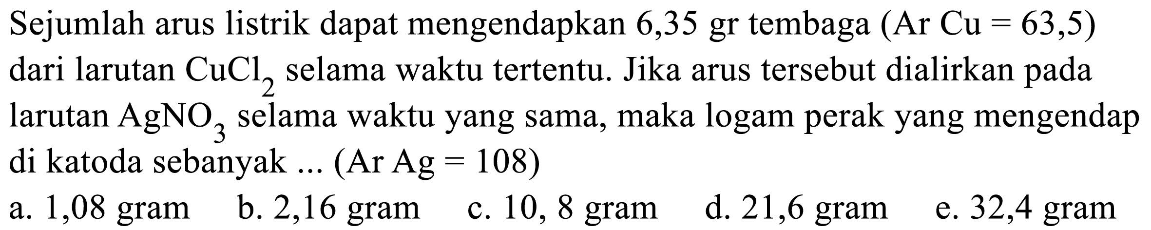 Sejumlah arus listrik dapat mengendapkan 6,35 gr tembaga  (Ar Cu=63,5) 
dari larutan CuCl2 selama waktu tertentu. Jika arus tersebut dialirkan pada
larutan AgNO3 selama waktu yang sama, maka logam perak yang mengendap
di katoda sebanyak ... (Ar Ag=108  )
 llll  a.  1,08   gram     b.  2,16   gram     c.  10,8   gram     d.  21,6   gram     e.  32,4   gram 