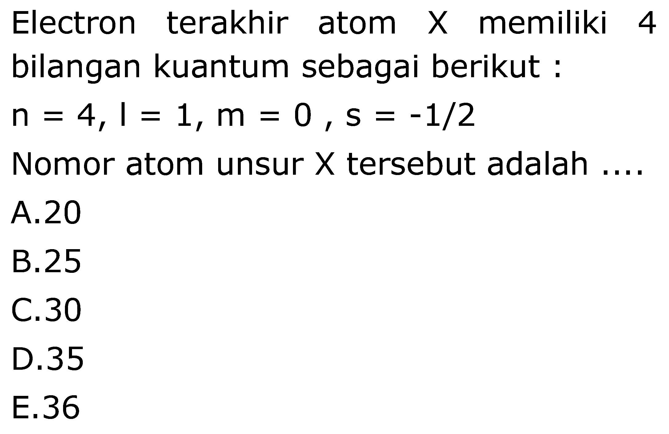 Electron terakhir atom  X  memiliki 4
bilangan kuantum sebagai berikut:
 n=4, I=1, m=0, s=-1 / 2 
Nomor atom unsur  X  tersebut adalah  ...
A. 20
B. 25
C. 30
D. 35
E. 36