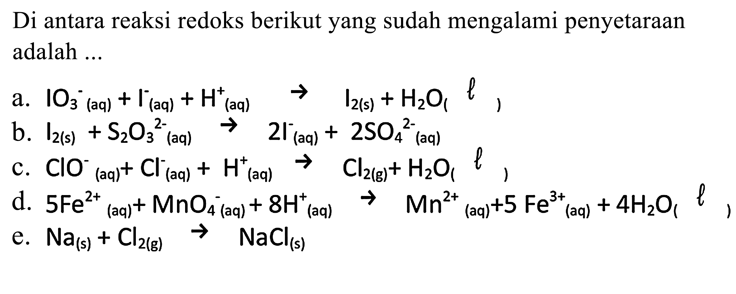 Di antara reaksi redoks berikut yang sudah mengalami penyetaraan adalah 
a. IO3^- (aq) + I^- (aq) + H^+ (aq) -> I2 (s) + H2O (l) 
b. I2 (s) + S2O3^(2-) (aq) -> 2 I^- (aq) + 2 SO4^(2-) (aq) 
c. ClO^- (aq) + Cl (aq) + H^+ (aq) -> Cl2 (g) + H2O (l) 
d. 5 Fe^(2+) + MnO4^- (aq) + 8 H^+ (aq) -> Mn^(2+) (aq) + Fe^(3+) (aq) + 4 H2O (l) 
e. Na (s) + Cl2 (g) -> NaCl (s) 