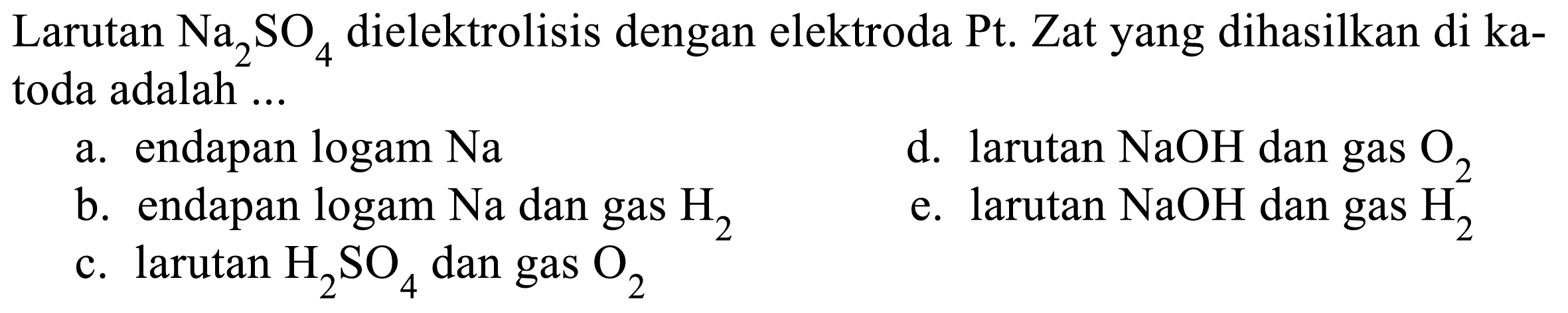 Larutan Na2 SO4 dielektrolisis dengan elektroda Pt. Zat yang dihasilkan di katoda adalah ...
a. endapan logam Na
d. larutan NaOH dan gas O2
b. endapan logam Na dan gas H2
e. larutan NaOH dan gas H2
c. larutan H2 SO4 dan gas O2