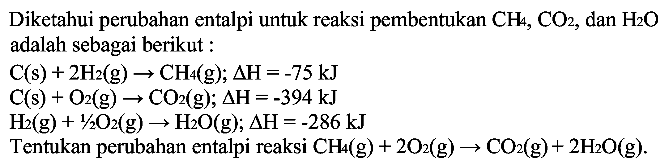 Diketahui perubahan entalpi untuk reaksi pembentukan CH4, CO2, dan H2O adalah sebagai berikut: C(s) + 2H2(g) -> CH4(g); delta H=-75 kJ C(s) + O2(g) -> CO2(g); delta H=-394 kJ H2(g) + 1/2 O2(g) -> H2O(g); delta H=-286 kJ Tentukan perubahan entalpi reaksi CH4(g) + 2O2(g) -> CO2(g) + 2H2O(g) 