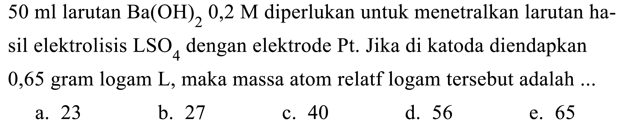  50 ml larutan Ba(OH)2 0,2 M diperlukan untuk menetralkan larutan hasil elektrolisis LSO4 dengan elektrode Pt. Jika di katoda diendapkan 0,65 gram logam L, maka massa atom relatf logam tersebut adalah  ...
a. 23
b. 27
c. 40
d. 56
e. 65