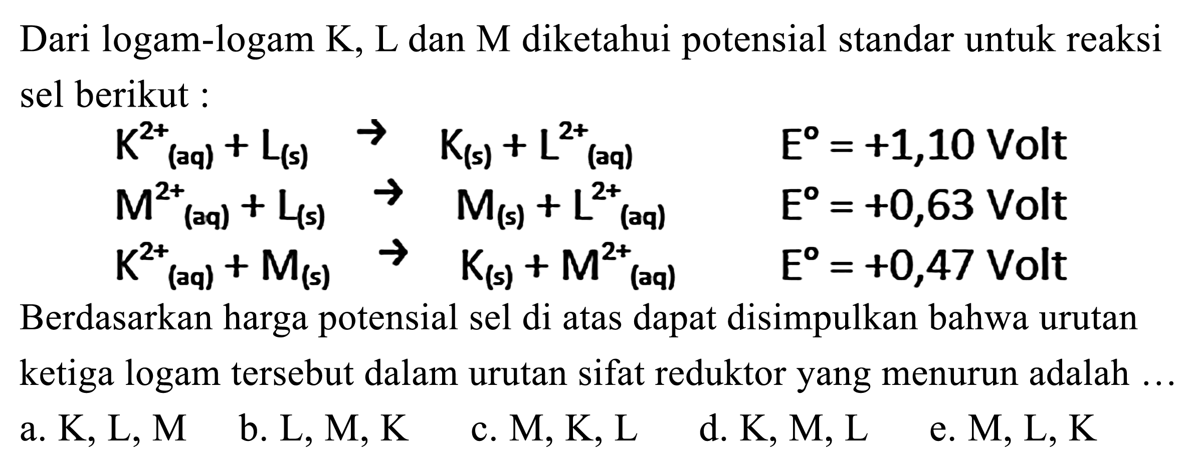 Dari logam-logam K, L dan M diketahui potensial standar untuk reaksi sel berikut :
K^(2+) (aq) + L(s) - > K(s) + L^(2+) (aq) E = +1,10 Volt
M^(2+)(aq) + L(s) - > M(s) + L^(2+) (aq) E = +0,63 Volt
K^(2+)(aq) + M(s) - > K(s) + M^(2+) (aq) E = +0,47 Volt
Berdasarkan harga potensial sel di atas dapat disimpulkan bahwa urutan ketiga logam tersebut dalam urutan sifat reduktor yang menurun adalah ...