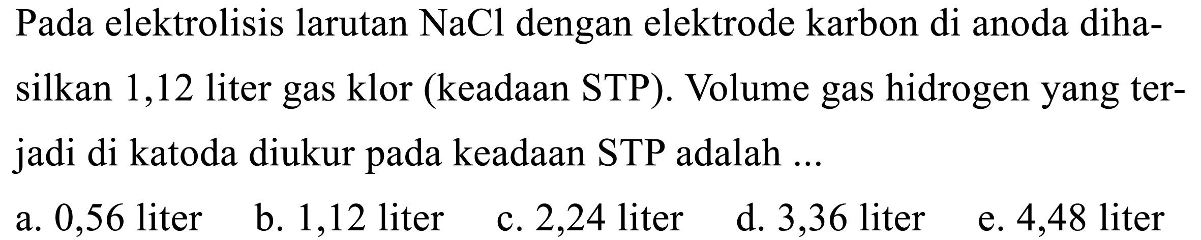 Pada elektrolisis larutan NaCl dengan elektrode karbon di anoda dihasilkan 1,12 liter gas klor (keadaan STP). Volume gas hidrogen yang terjadi di katoda diukur pada keadaan STP adalah ...
a. 0,56 liter
b. 1,12 liter
c. 2,24 liter
d. 3,36 liter
e. 4,48 liter