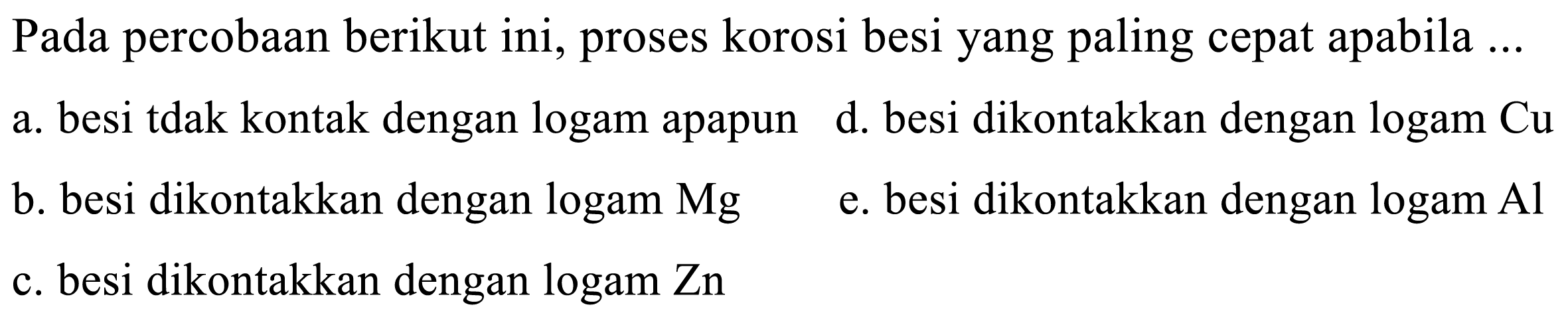 Pada percobaan berikut ini, proses korosi besi yang paling cepat apabila ...
a. besi tidak kontak dengan logam apapun d. besi dikontakkan dengan logam Cu b. besi dikontakkan dengan logam Mg
e. besi dikontakkan dengan logam Al c. besi dikontakkan dengan logam Zn