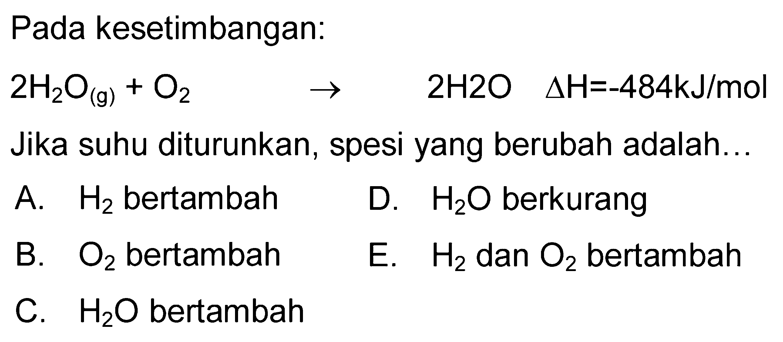 Pada kesetimbangan: 2H2O(g)+O2 -> 2H2O delta H=-484 kJ/mol Jika suhu diturunkan, spesi yang berubah adalah... A. H2 bertambah B. O2 bertambah C. H2O bertambah D. H2O berkurang E. H2 dan O2 bertambah 