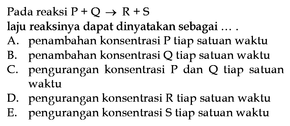 Pada reaksi P+Q -> R+S laju reaksinya dapat dinyatakan sebagai .... A. penambahan konsentrasi P tiap satuan waktu B. penambahan konsentrasi Q tiap satuan waktu C. pengurangan konsentrasi P dan Q tiap satuan waktu D. pengurangan konsentrasi R tiap satuan waktu E. pengurangan konsentrasi S tiap satuan waktu