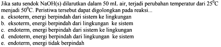 Jika satu sendok NaOH(s) dilarutkan dalam 50 mL air, terjadi perubahan temperatur dari 25 C menjadi 50 C. Peristiwa tersebut dapat digolongkan pada reaksi... a. eksoterm, energi berpindah dari sistem ke lingkungan b. eksoterm, energi berpindah dari lingkungan ke sistem c. endoterm, energi berpindah dari sistem ke lingkungan d. endoterm, energi berpindah dari lingkungan ke sistem e. endoterm, energi tidak berpindah 