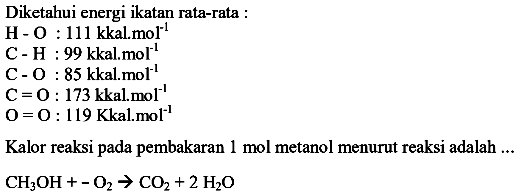 Diketahui energi ikatan rata-rata : 
H - O : 111 kkal.mol^(-1) 
C - H : 99 kkal.mol^(-1) 
C - O : 85 kkal.mol^(-1) 
C = O : 173 kkal.mol^(-1) 
O = O : 119 Kkal.mol^(-1) 
Kalor reaksi pada pembakaran 1 mol metanol menurut reaksi adalah ... 
CH3OH + -O2 -> CO2 + 2 H2O