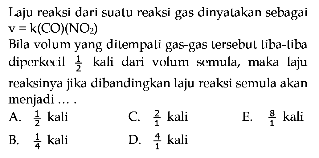 Laju reaksi dari suatu reaksi gas dinyatakan sebagai  v=k(CO)(NO2) Bila volum yang ditempati gas-gas tersebut tiba-tiba diperkecil  1/2  kali dari volum semula, maka laju reaksinya jika dibandingkan laju reaksi semula akan menjadi ... .