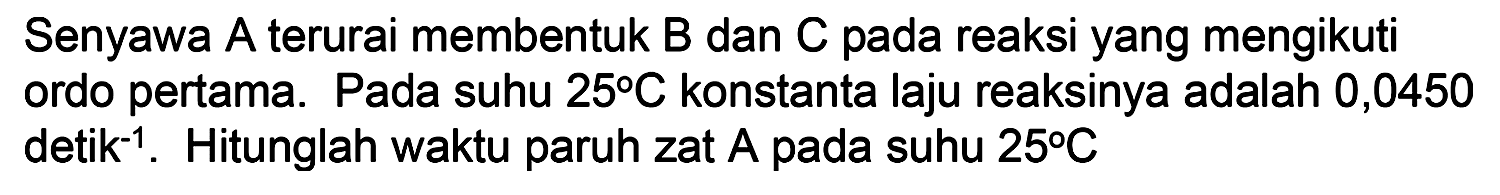 Senyawa A terurai membentuk B dan C pada reaksi yang mengikuti orod pertama. Pada suhu 25 C konstanta laju reaksinya adalah 0,0450 detik^(-1). Hitunglah waktu paruh zat A pada suhu 25 C
