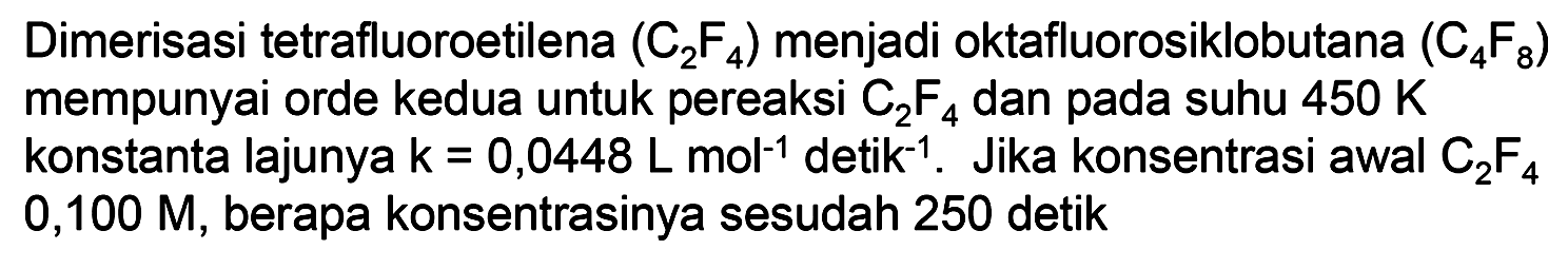 Dimerisasi tetrafluoroetilena (C2F4) menjadi oktafluorosiklobutana (C4F8) mempunyai orde kedua untuk pereaksi (C2F4) dan pada suhu 450 K konstanta lajunya k=0,0448 ~L mol^-1 detik ^-1. Jika konsentrasi awal (C2F4) 0,100 M, berapa konsentrasinya sesudah 250 detik