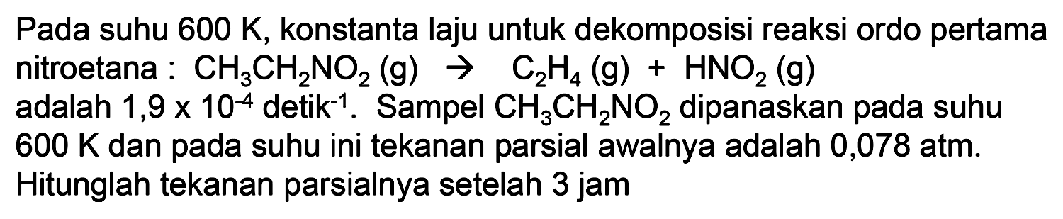 Pada suhu 600 K, konstanta laju untuk dekomposisi reaksi ordo pertama nitroetana: CH3CH2NO2(g) - > C2H4(g) + HNO2(g) adalah 1,9x10^(-4) detik^(-1). Sampel CH3CH2NO2 dipanaskan pada suhu 600 K dan pada suhu ini tekanan parsial awalnya adalah 0,078 atm. Hitunglah tekanan parsialnya setelah 3 jam