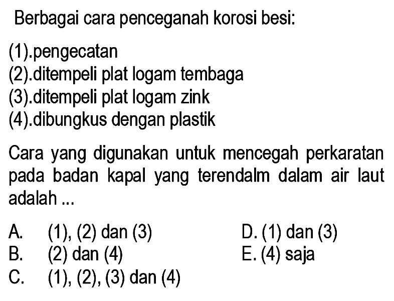 Berbagai cara penceganah korosi besi:
(1).pengecatan
(2).ditempeli plat logam tembaga
(3).ditempeli plat logam zink
(4).dibungkus dengan plastik
Cara yang digunakan untuk mencegah perkaratan pada badan kapal yang terendalm dalam air laut adalah ...
A. (1), (2) dan (3)
D. (1) dan (3)
B. (2) dan (4)
C.  (1),(2),(3)  dan  (4) 